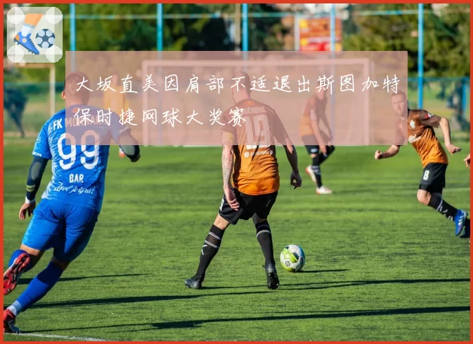 大坂直美因肩部不适退出斯图加特保时捷网球大奖赛