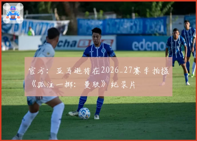 官方：亚马逊将在2026_27赛季拍摄《孤注一掷：曼联》纪录片
