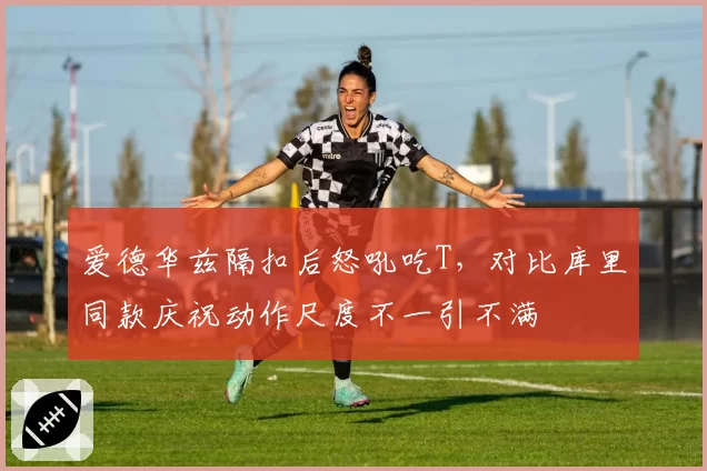 爱德华兹隔扣后怒吼吃T，对比库里同款庆祝动作尺度不一引不满