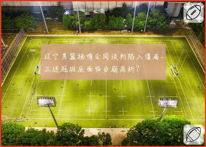 辽宁男篮杨鸣合同谈判陷入僵局，三连冠班底面临分崩离析？