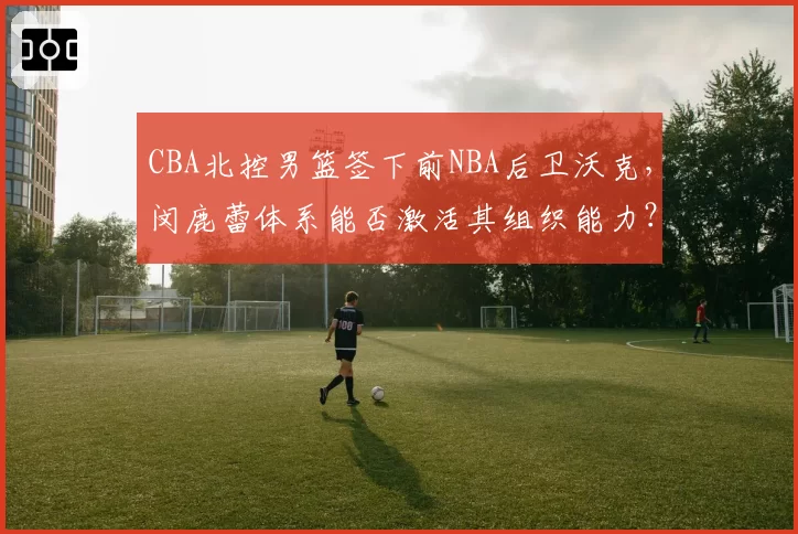 CBA北控男篮签下前NBA后卫沃克,闵鹿蕾体系能否激活其组织能力?