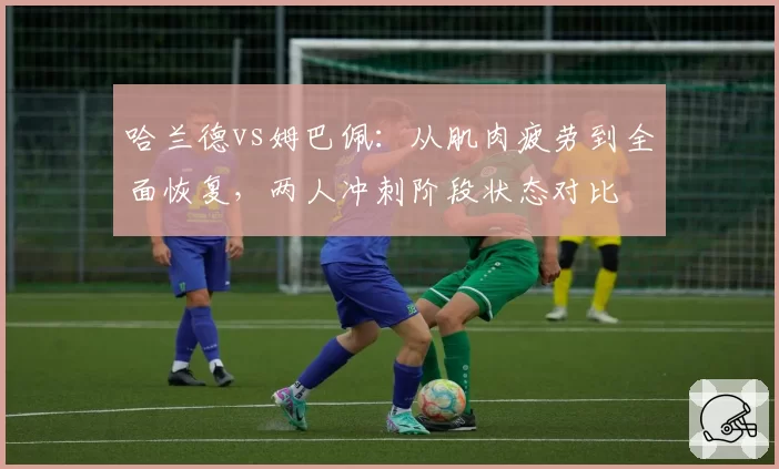 哈兰德vs姆巴佩：从肌肉疲劳到全面恢复，两人冲刺阶段状态对比