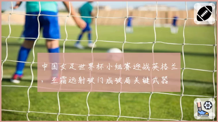 中国女足世界杯小组赛迎战英格兰，王霜远射破门成破局关键武器