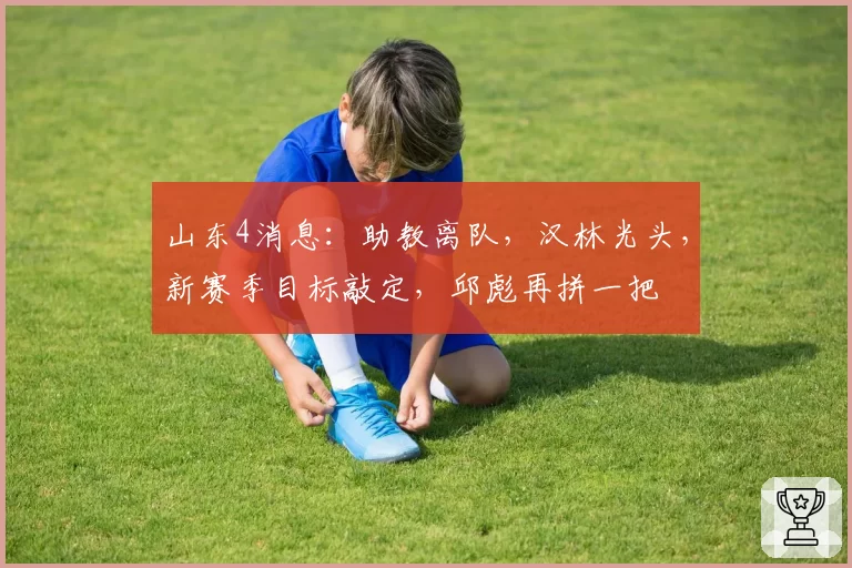 山东4消息:助教离队,汉林光头,新赛季目标敲定,邱彪再拼一把