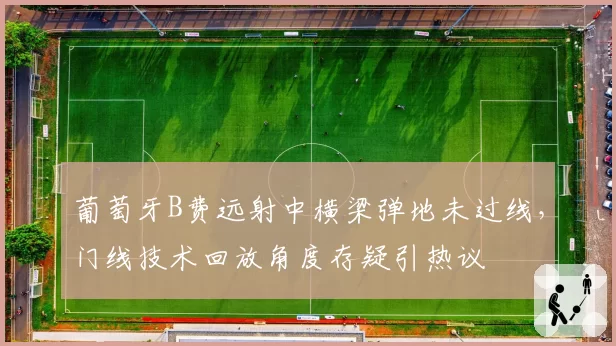 葡萄牙B费远射中横梁弹地未过线,门线技术回放角度存疑引热议