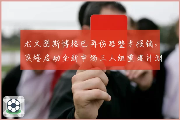 尤文图斯博格巴再伤恐整季报销，莫塔启动全新中场三人组重建计划影响意甲争冠格局