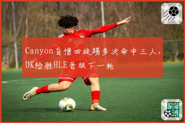 Canyon盲僧回旋踢多次命中三人，DK险胜HLE晋级下一轮