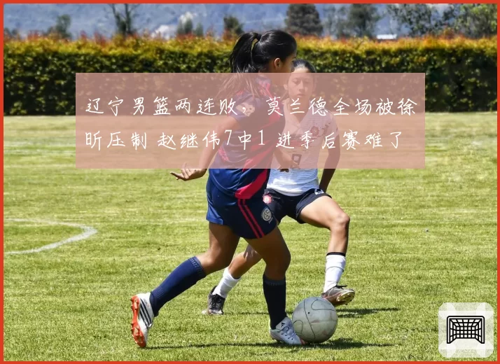 辽宁男篮两连败，莫兰德全场被徐昕压制 赵继伟7中1 进季后赛难了