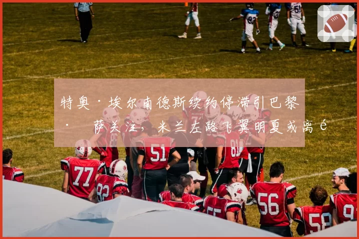 特奥·埃尔南德斯续约停滞引巴黎巴萨关注，米兰左路飞翼明夏或离队