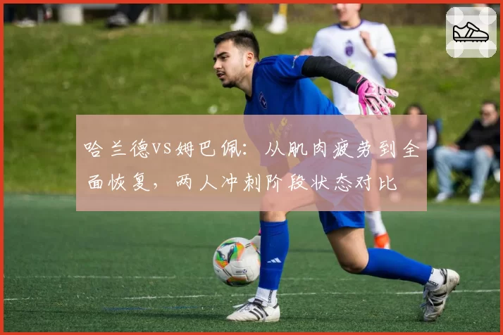 哈兰德vs姆巴佩：从肌肉疲劳到全面恢复，两人冲刺阶段状态对比