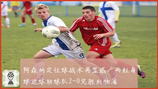 阿森纳定位球战术再显威,两粒角球进球助球队2-0完胜利物浦