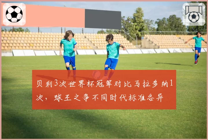 贝利3次世界杯冠军对比马拉多纳1次，球王之争不同时代标准各异