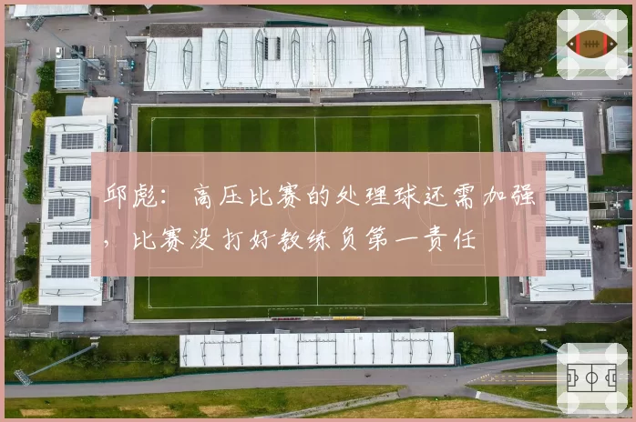 邱彪：高压比赛的处理球还需加强，比赛没打好教练负第一责任