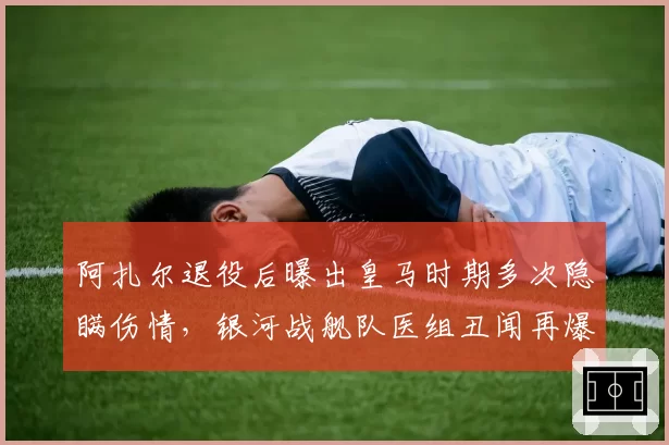 阿扎尔退役后曝出皇马时期多次隐瞒伤情，银河战舰队医组丑闻再爆新料