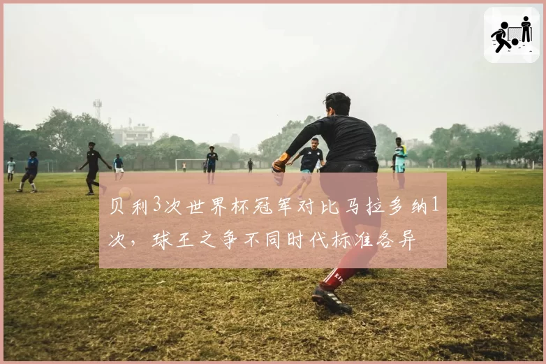 贝利3次世界杯冠军对比马拉多纳1次,球王之争不同时代标准各异