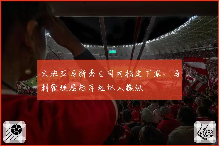 文班亚马新秀合同内指定下家,马刺管理层怒斥经纪人操纵