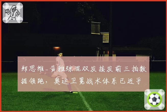 郑思维_黄雅琼混双发接发前三拍数据领跑，奥运卫冕战术体系已近乎无解