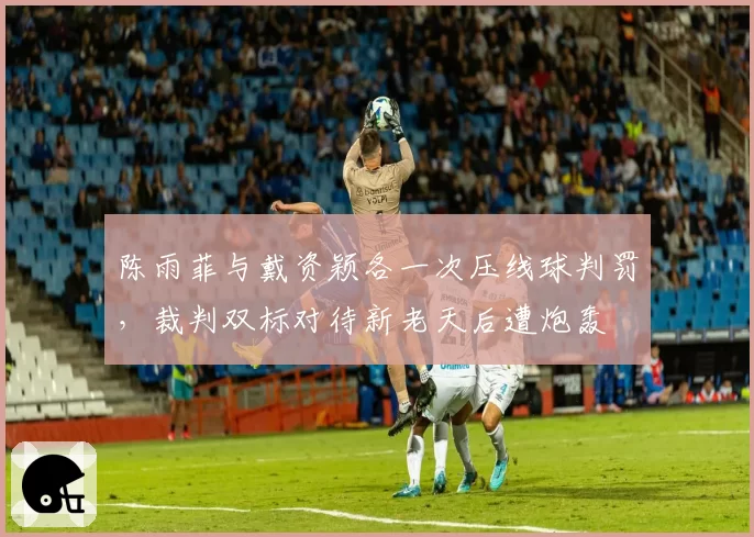 陈雨菲与戴资颖各一次压线球判罚，裁判双标对待新老天后遭炮轰