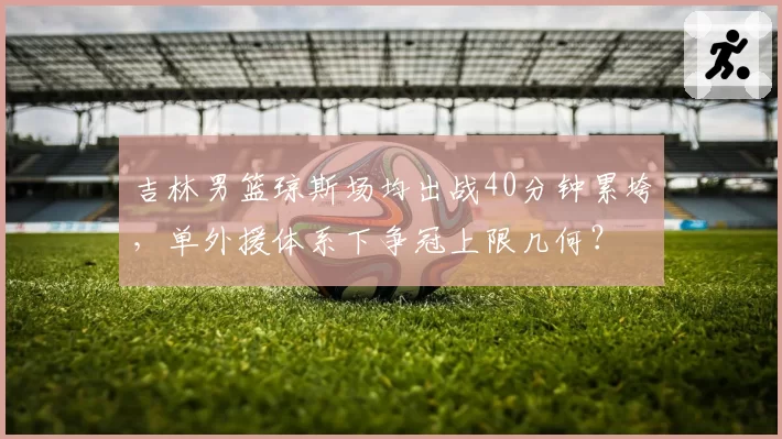 吉林男篮琼斯场均出战40分钟累垮，单外援体系下争冠上限几何？