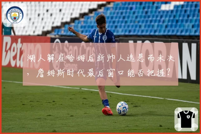 湖人解雇哈姆后新帅人选悬而未决，詹姆斯时代最后窗口能否把握？