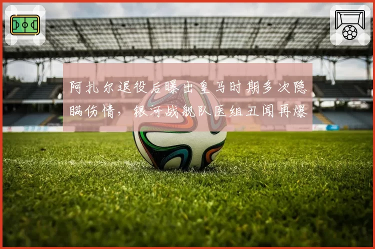 阿扎尔退役后曝出皇马时期多次隐瞒伤情，银河战舰队医组丑闻再爆新料