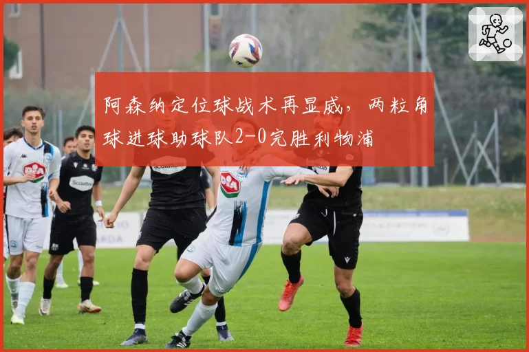 阿森纳定位球战术再显威,两粒角球进球助球队2-0完胜利物浦
