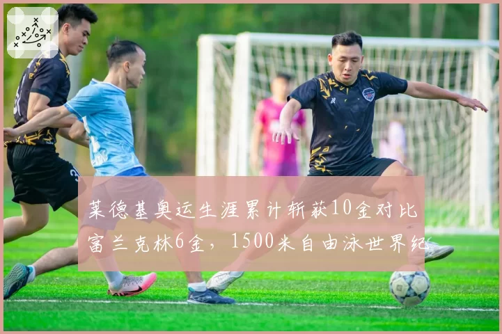 莱德基奥运生涯累计斩获10金对比富兰克林6金，1500米自由泳世界纪录统治力解析