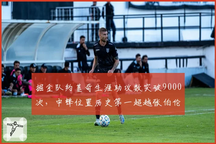 掘金队约基奇生涯助攻数突破9000次，中锋位置历史第一超越张伯伦