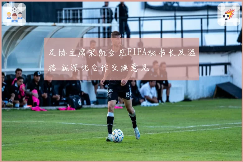 足协主席宋凯会见FIFA秘书长及温格 就深化合作交换意见