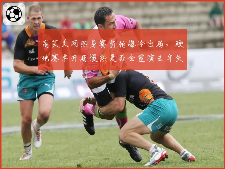 高芙美网热身赛首轮爆冷出局，硬地赛季开局慢热是否会重演去年失误模式？