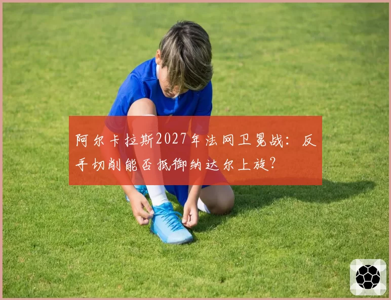 阿尔卡拉斯2027年法网卫冕战:反手切削能否抵御纳达尔上旋?