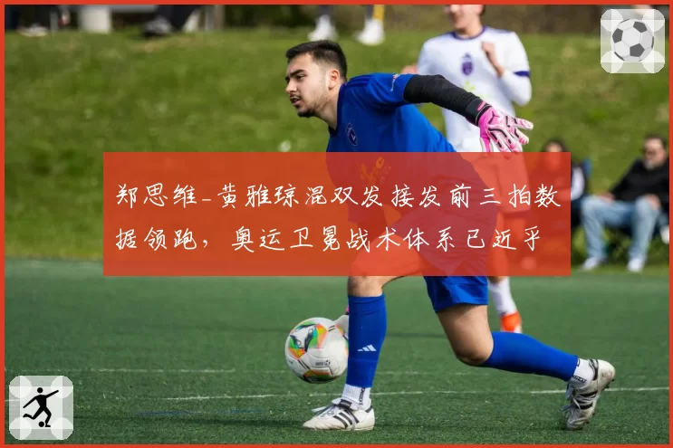 郑思维_黄雅琼混双发接发前三拍数据领跑，奥运卫冕战术体系已近乎无解