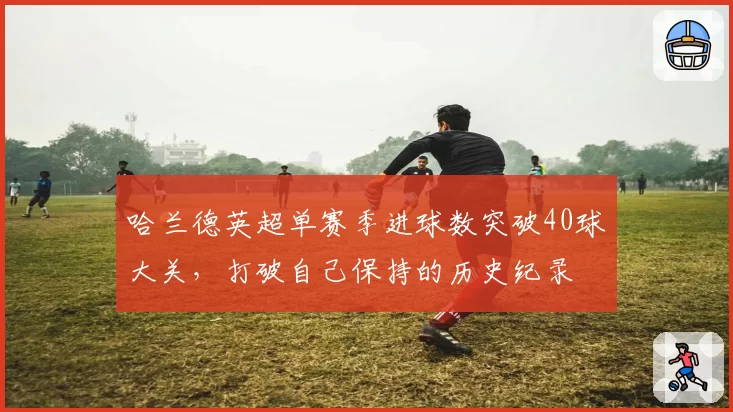 哈兰德英超单赛季进球数突破40球大关，打破自己保持的历史纪录