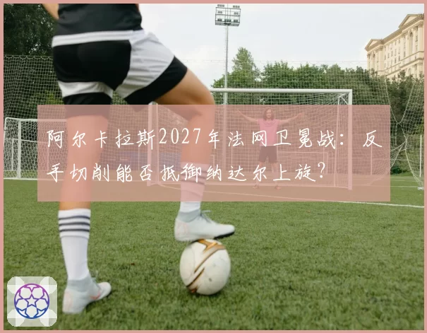 阿尔卡拉斯2027年法网卫冕战：反手切削能否抵御纳达尔上旋？