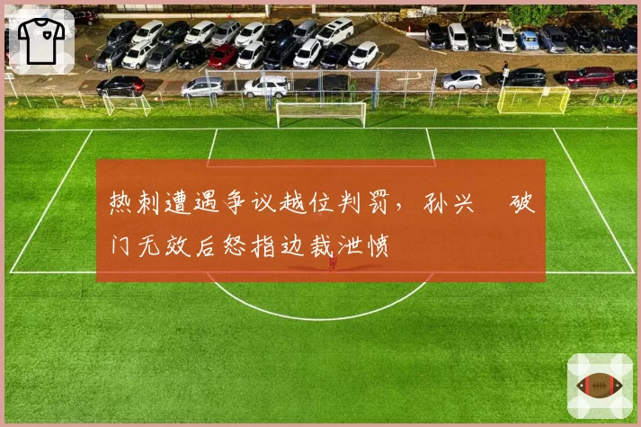 热刺遭遇争议越位判罚，孙兴慜破门无效后怒指边裁泄愤