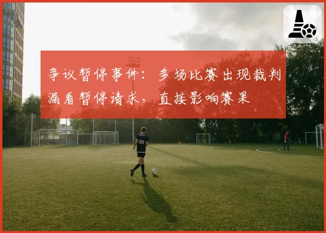 争议暂停事件：多场比赛出现裁判漏看暂停请求，直接影响赛果