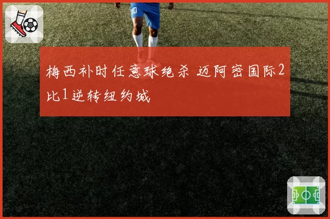 梅西补时任意球绝杀 迈阿密国际2比1逆转纽约城