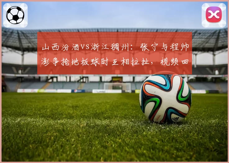 山西汾酒vs浙江稠州：张宁与程帅澎争抢地板球时互相拉扯，视频回放后各领一次技犯