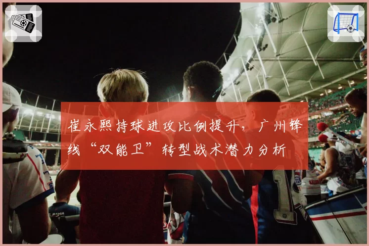 崔永熙持球进攻比例提升，广州锋线“双能卫”转型战术潜力分析