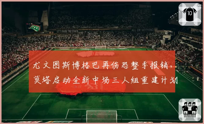 尤文图斯博格巴再伤恐整季报销，莫塔启动全新中场三人组重建计划影响意甲争冠格局