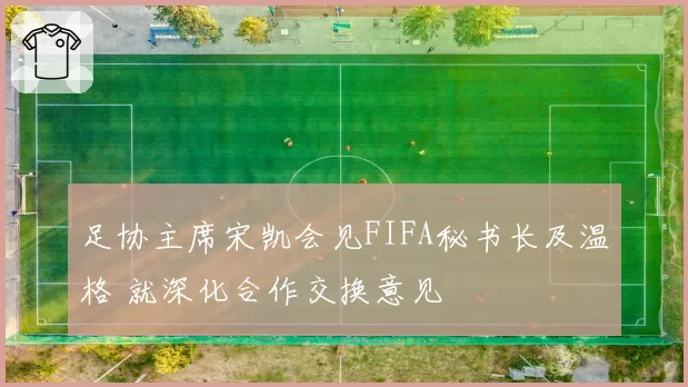 足协主席宋凯会见FIFA秘书长及温格 就深化合作交换意见