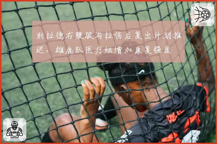 利拉德右腹股沟拉伤后复出计划推迟，雄鹿队医疗组增加康复强度