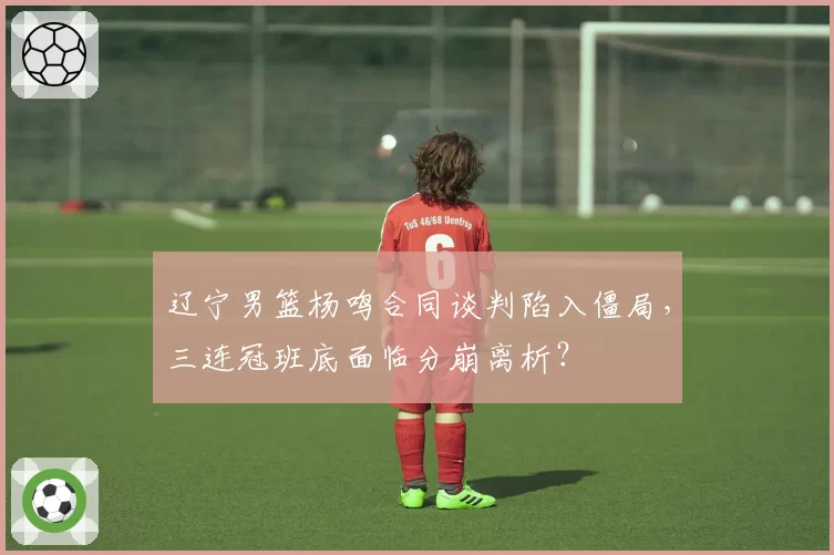 辽宁男篮杨鸣合同谈判陷入僵局，三连冠班底面临分崩离析？