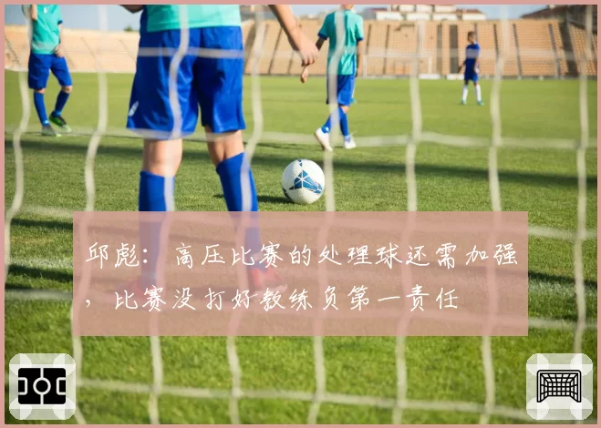 邱彪：高压比赛的处理球还需加强，比赛没打好教练负第一责任