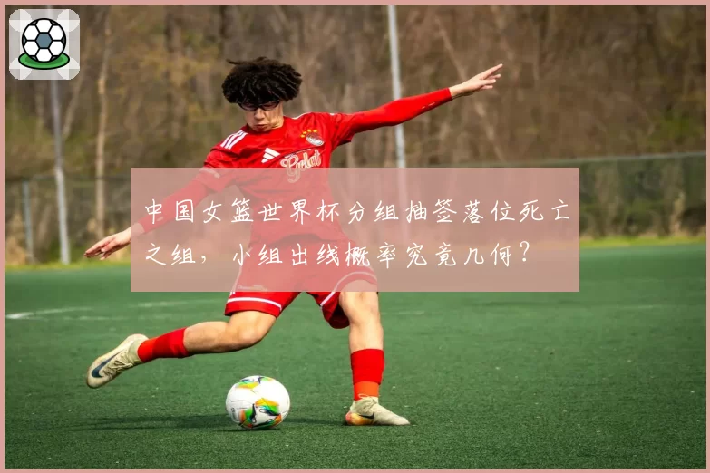 中国女篮世界杯分组抽签落位死亡之组，小组出线概率究竟几何？