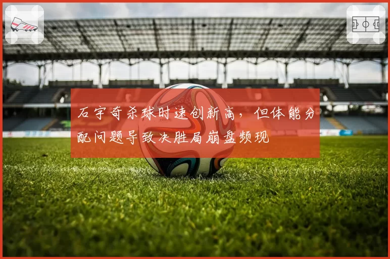 石宇奇杀球时速创新高，但体能分配问题导致决胜局崩盘频现