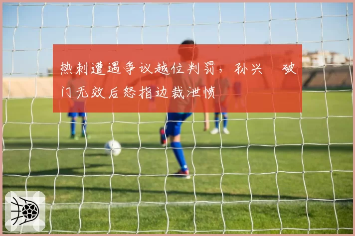 热刺遭遇争议越位判罚，孙兴慜破门无效后怒指边裁泄愤