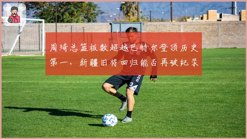 周琦总篮板数超越巴特尔登顶历史第一，新疆旧将回归能否再破纪录？