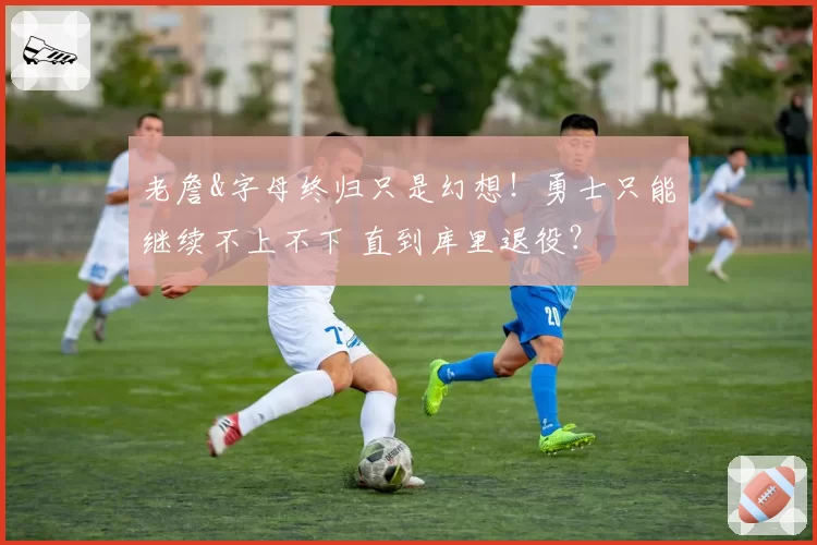 老詹&字母终归只是幻想！勇士只能继续不上不下 直到库里退役？