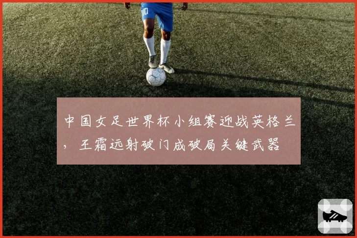 中国女足世界杯小组赛迎战英格兰，王霜远射破门成破局关键武器